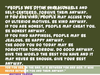 “People WITH C.S. LEWIS and
   TTL are often unreasonable
self-centered. Forgive them anyway.
If 12 OCTOBER 2012
   you are kind, people may accuse you
of ulterior motives. Be kind anyway.
If you are honest, people may cheat you.
Be honest anyway.
If you find happiness, people may be
jealous. Be happy anyway.
The good you do today may be
forgotten tomorrow. Do good anyway.
Give the world the best you have and it
may never be enough. Give your best
anyway.
For you see, in the end, it is between you and God. It was
never between you and them anyway.”
 