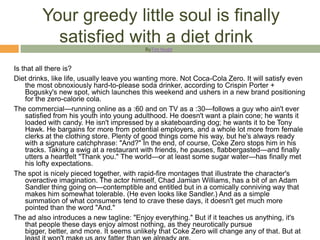 Your greedy little soul is finally
           satisfied with a diet drink     ByTim Nudd



Is that all there is?
Diet drinks, like life, usually leave you wanting more. Not Coca-Cola Zero. It will satisfy even
    the most obnoxiously hard-to-please soda drinker, according to Crispin Porter +
    Bogusky's new spot, which launches this weekend and ushers in a new brand positioning
    for the zero-calorie cola.
The commercial—running online as a :60 and on TV as a :30—follows a guy who ain't ever
    satisfied from his youth into young adulthood. He doesn't want a plain cone; he wants it
    loaded with candy. He isn't impressed by a skateboarding dog; he wants it to be Tony
    Hawk. He bargains for more from potential employers, and a whole lot more from female
    clerks at the clothing store. Plenty of good things come his way, but he's always ready
    with a signature catchphrase: "And?" In the end, of course, Coke Zero stops him in his
    tracks. Taking a swig at a restaurant with friends, he pauses, flabbergasted—and finally
    utters a heartfelt "Thank you." The world—or at least some sugar water—has finally met
    his lofty expectations.
The spot is nicely pieced together, with rapid-fire montages that illustrate the character's
    overactive imagination. The actor himself, Chad Jamian Williams, has a bit of an Adam
    Sandler thing going on—contemptible and entitled but in a comically conniving way that
    makes him somewhat tolerable. (He even looks like Sandler.) And as a simple
    summation of what consumers tend to crave these days, it doesn't get much more
    pointed than the word "And."
The ad also introduces a new tagline: "Enjoy everything." But if it teaches us anything, it's
    that people these days enjoy almost nothing, as they neurotically pursue
    bigger, better, and more. It seems unlikely that Coke Zero will change any of that. But at
 