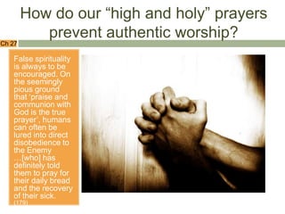 How do our “high and holy” prayers
           prevent authentic worship?
Ch 27

   False spirituality
   is always to be
   encouraged. On
   the seemingly
   pious ground
   that „praise and
   communion with
   God is the true
   prayer‟, humans
   can often be
   lured into direct
   disobedience to
   the Enemy
   …[who] has
   definitely told
   them to pray for
   their daily bread
   and the recovery
   of their sick.
   (179)
 