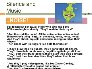 Silence and
Music                                                                p 170


Or   NOISE!
For tomorrow, I know, all those Who girls and boys
Will wake bright and early. They'll rush for their toys!"
"And then...all the noise! All the noise, noise, noise, noise!
If there's one thing I hate...all the noise, noise, noise, noise!
And they'll shriek, squeak, and squeal racing round on their
wheels,
Then dance with jin-tinglers tied onto their heels!"
"They'll blow their flu-flubers, they'll bang their tar-tinkers,
They'll blow their hoo-hoovers, they'll bang their gar-dinkers!
They'll beat their trum-tookers, they'll slam their sloo-slunkers!
They'll beat their blum-blookers, they'll wham their hoo-
whunkers!"
"And they'll play noisy games, like Zoo-Zivver-Car-Zay,
A rollerskate-type of LaCrosse and croquet!
 