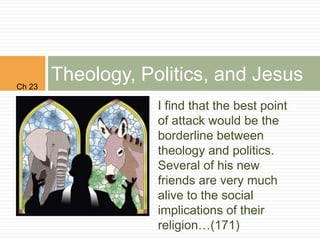 Ch 23
        Theology, Politics, and Jesus
                    I find that the best point
                    of attack would be the
                    borderline between
                    theology and politics.
                    Several of his new
                    friends are very much
                    alive to the social
                    implications of their
                    religion…(171)
 