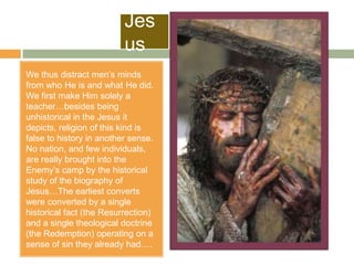 Jes
                          us
We thus distract men‟s minds
from who He is and what He did.
We first make Him solely a
teacher…besides being
unhistorical in the Jesus it
depicts, religion of this kind is
false to history in another sense.
No nation, and few individuals,
are really brought into the
Enemy‟s camp by the historical
study of the biography of
Jesus…The earliest converts
were converted by a single
historical fact (the Resurrection)
and a single theological doctrine
(the Redemption) operating on a
sense of sin they already had….
 