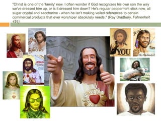 "Christ is one of the 'family' now. I often wonder if God recognizes his own son the way
we've dressed him up, or is it dressed him down? He's regular peppermint stick now, all
sugar crystal and saccharine - when he isn't making veiled references to certain
commercial products that ever worshiper absolutely needs." (Ray Bradbury, Fahrenheit
451)
 