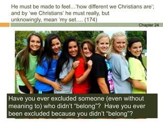 He must be made to feel…‟how different we Christians are‟;
and by „we Christians‟ he must really, but
unknowingly, mean „my set…. (174)
                                                   Chapter 24




Have you ever excluded someone (even without
meaning to) who didn‟t “belong”? Have you ever
been excluded because you didn‟t “belong”?
 