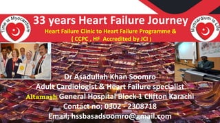 Dr Asadullah Khan Soomro
Adult Cardiologist & Heart Failure specialist
Altamash General Hospital Block 1 Clifton Karachi
Contact no; 0302 - 2308718
Email; hssbasadsoomro@gmail.com
33 years Heart Failure Journey
Heart Failure Clinic to Heart Failure Programme &
( CCPC , HF Accredited by JCI )
 