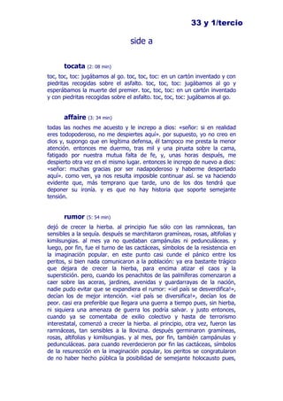 33 y 1/tercio

                                 side a

      tocata    (2: 08 min)

toc, toc, toc: jugábamos al go. toc, toc, toc: en un cartón inventado y con
piedritas recogidas sobre el asfalto. toc, toc, toc: jugábamos al go y
esperábamos la muerte del premier. toc, toc, toc: en un cartón inventado
y con piedritas recogidas sobre el asfalto. toc, toc, toc: jugábamos al go.


      affaire   (3: 34 min)

todas las noches me acuesto y le increpo a dios: «señor: si en realidad
eres todopoderoso, no me despiertes aquí». por supuesto, yo no creo en
dios y, supongo que en legítima defensa, él tampoco me presta la menor
atención. entonces me duermo, tras mil y una pirueta sobre la cama,
fatigado por nuestra mutua falta de fe, y, unas horas después, me
despierto otra vez en el mismo lugar. entonces le increpo de nuevo a dios:
«señor: muchas gracias por ser nadapoderoso y haberme despertado
aquí». como ven, ya nos resulta imposible continuar así. se va haciendo
evidente que, más temprano que tarde, uno de los dos tendrá que
deponer su ironía. y es que no hay historia que soporte semejante
tensión.


      rumor     (5: 54 min)

dejó de crecer la hierba. al principio fue sólo con las ramnáceas, tan
sensibles a la sequía. después se marchitaron gramíneas, rosas, altifolias y
kimilsungias. al mes ya no quedaban campánulas ni pedunculáceas. y
luego, por fin, fue el turno de las cactáceas, símbolos de la resistencia en
la imaginación popular. en este punto casi cunde el pánico entre los
peritos, si bien nada comunicaron a la población: ya era bastante trágico
que dejara de crecer la hierba, para encima atizar el caos y la
superstición. pero, cuando los penachitos de las palmíferas comenzaron a
caer sobre las aceras, jardines, avenidas y guardarrayas de la nación,
nadie pudo evitar que se expandiera el rumor: «¡el país se desverdifica!»,
decían los de mejor intención. «¡el país se diversifica!», decían los de
peor. casi era preferible que llegara una guerra a tiempo pues, sin hierba,
ni siquiera una amenaza de guerra los podría salvar. y justo entonces,
cuando ya se comentaba de exilio colectivo y hasta de terrorismo
interestatal, comenzó a crecer la hierba. al principio, otra vez, fueron las
ramnáceas, tan sensibles a la llovizna. después germinaron gramíneas,
rosas, altifolias y kimilsungias. y al mes, por fin, también campánulas y
pedunculáceas. para cuando reverdecieron por fin las cactáceas, símbolos
de la resurección en la imaginación popular, los peritos se congratularon
de no haber hecho pública la posibilidad de semejante holocausto pues,
 