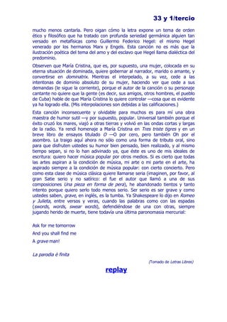 33 y 1/tercio
mucho menos cantarla. Pero oigan cómo la letra expone un tema de orden
ético y filosófico que ha tratado con profunda seriedad germánica alguien tan
versado en metafísicas como Guillermo Federico Hegel: el mismo Hegel
venerado por los hermanos Marx y Engels. Esta canción no es más que la
ilustración poética del tema del amo y del esclavo que Hegel llama dialéctica del
predominio.
Observen que María Cristina, que es, por supuesto, una mujer, colocada en su
eterna situación de dominada, quiere gobernar al narrador, marido o amante, y
convertirse en dominatrix. Mientras el interpelado, a su vez, cede a las
intentonas de dominio absoluto de su mujer, haciendo ver que cede a sus
demandas (le sigue la corriente), porque el autor de la canción o su personaje
cantante no quiere que la gente (es decir, sus amigos, otros hombres, el pueblo
de Cuba) hable de que María Cristina lo quiere controlar —cosa que es evidente
ya ha logrado ella. (Mis interpolaciones son debidas a las calificaciones.)
Esta canción inconsecuente y olvidable para muchos es para mí una obra
maestra de humor sutil —y por supuesto, popular. Universal también porque el
éxito cruzó los mares, viajó a otras tierras y volvió en las ondas cortas y largas
de la radio. Ya rendí homenaje a María Cristina en Tres triste tigres y en un
breve libro de ensayos titulado O —O por cero, pero también Oh por el
asombro. La traigo aquí ahora no sólo como una forma de tributo oral, sino
para que disfruten ustedes su humor bien pensado, bien realizado, y al mismo
tiempo sepan, si no lo han adivinado ya, que éste es uno de mis ideales de
escritura: quiero hacer música popular por otros medios. Si es cierto que todas
las artes aspiran a la condición de música, mi arte o mi parte en el arte, ha
aspirado siempre a la condición de música popular: con cierto concierto. Pero
como esta clase de música clásica quiere llamarse seria (imaginen, por favor, al
gran Satie serio y no satírico: el fue el autor que llamó a una de sus
composiciones Una pieza en forma de pera), he abandonado tientos y tanto
intento porque quiero serlo todo menos serio. Ser serio es ser grave y como
ustedes saben, grave, en inglés, es la tumba. Ya Shakespeare lo dijo en Romeo
y Julieta, entre versos y veras, cuando las palabras como con las espadas
(swords, words, swear words), defendiéndose de una con otras, siempre
jugando herido de muerte, tiene todavía una última paronomasia mercurial:

Ask for me tomorrow
And you shall find me
A grave man!

La parodia è finita
                                                          (Tomado de Letras Libres)

                                    replay
 