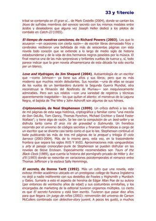 33 y 1/tercio
tribal se contempla en El gran sí... de Mark Costello (2004), donde se cantan los
blues de sufridos miembros del servicio secreto con los mismos modales entre
ácidos y desoladores que alguna vez Joseph Heller dedicó a los pilotos de
combate en Catch-22 (1955).

El tiempo de nuestras canciones, de Richard Powers (2003). Los que lo
acusaron —en ocasiones con cierta razón— de escribir libros demasiado fríos y
cerebrales recibieron una bofetada de más de seiscientas páginas con esta
novela todo corazón que se extiende a lo largo de medio siglo de historia
estadounidense y de la vida de dos hermanos negros poseídos por la música. El
final reserva una de las más sorpresivas y brillantes vueltas de tuerca y, sí, todo
parece indicar que la gran novela afroamericana de esta década ha sido escrita
por un blanco.

Love and Hydrogen, de Jim Shepard (2004). Autoantología de un escritor
que —como Johnson— ya tiene sus años y sus libros; pero que es más
moderno que muchos recién debutantes. Sus novelas —una de ellas se ocupa
de los vuelos de un bombardero durante la Segunda Guerra Mundial, otra
reconstruye la filmación del Nosferatu de Murnau— son inequívocamente
admirables. Pero son sus relatos —con una variedad de registros y técnicas
aparentemente inagotable— los que quitan el aliento: el monstruo de la Laguna
Negra, el bajista de The Who y John Ashcroft son algunos de sus héroes.

Criptonomicón, de Neal Stephenson (1999). Un crítico definió a las más
de mil páginas de esta saga histórica, criptográfica y familiar como "una mezcla
de Don DeLillo, Tom Clancy, Thomas Pynchon, Michael Crichton y David Foster
Wallace"; y tiene algo de razón. Se lee con la compulsión de un best-seller y se
disfruta tanto como El arco iris de gravedad o Submundo. Un frenético
recorrido por el universo de códigos secretos y finanzas informáticas a cargo de
un escritor que se divierte casi tanto como el que lo lee. Stephenson continuó el
baile publicando las más de tres mil páginas de la prequel y trilogía El ciclo
barroco (2003-2004). Más de lo mismo pero, esta vez, en la trascendente
frontera que separa los siglos XVII Y XVIII. Aproximaciones más vanguardistas
y arty al paisaje cronocyber-punk de Stephenson se pueden disfrutar en las
novelas de Steve Erickson. Especialmente recomendables son Tours of the
Black Clock (1989), que cuenta la historia del pornógrafo privado de Hitler y Arc
d'X (1993) donde se reescribe en variaciones psicotemporales el romance entre
Thomas Jefferson y la esclava Sally Hemmings.

El secreto, de Donna Tartt (1992). Más un culto que una novela, este
exitoso thriller académico ubicado en un prestigioso college de Nueva Inglaterra
no dejó a nadie indiferente con sus destellos de Fowles y Highsmith y Murdoch
y Oates. Sumarle a esto el aspecto de heroína de Edgar Allan Poe de su autora
(por entonces de veintiocho años de edad) y sus costumbres ermitañas, y los
encargados de marketing de la editorial tuvieron orgasmos múltiples. Lo cierto
es que El secreto funciona y está bien escrito. Tuvieron que pasar diez años
para que llegara Un juego de niños (2002): reinvención del universo de Carson
McCullers combinado con detective-story juvenil. A pocos les gustó, a muchos
 