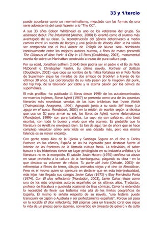 33 y 1/tercio
puede apuntarse como un neominimalismo, mezclado con las formas de una
serie adolescente del canal Warner a lo "The OC".
A sus 33 años Colson Whitehead es uno de los veteranos del grupo. Su
aclamado debut The Intuitionist (Anchor, 2000) lo levantó como el alumno más
aventajado de su clase. Su reconstrucción del género detectivesco a medio
camino entre un cuento de Borges y una película de Woody Allen le ha valido
ser comparado con el Paul Auster de Trilogía de Nueva York. Nombrado
continuamente entre los mejores autores nuevos, a fines de marzo presentó
The Colossus of New York: A City in 13 Parts (Doubleday, 2003), monumental
novela río sobre un Manhattan construido a trazos de pura cultura pop.
Por su edad, Jonathan Lethem (1964) bien podría ser el padre o el tío de Nick
McDonell o Christopher Paolini. Su última novela, Fortress of Solitute
(Doubleday, 2003) -que coge su nombre de la mítica fortaleza en el Polo Norte
de Superman- sigue las miradas de dos amigos de Brooklyn a través de los
últimos 30 años. Las coordenadas de su ruta pasan por la irrupción del punk,
del hip hop, de la televisión por cable y la eterna pasión por los cómics de
superhéroes.
El más prolífico -ha publicado 11 libros desde 1998- de los autodenominados
no-muertos ingleses, Steve Aylett (1967) se presenta como una de las apuestas
literarias más novedosas venidas de las islas británicas tras Irvine Welsh
(Trainspotting. Anagrama, 1996). Agrupado junto a su socio Jeff Noon ( La
aguja en el surco. Mondadori, 2003) en la misión de escribir según la técnica
que usa un DJ para armar su set, los libros de Aylett -como Automatanza
(Mondadori, 1999)- son para bailarlos. Lo suyo no son palabras, sino beat
escritos, con todo lo bueno y malo que ello acarrea. Es probable que la
literatura de Aylett no envejezca bien. Es tan de aquí, tan de ahora que se hace
complejo visualizar cómo será leída en una década más, pero esa misma
falencia es su mayor encanto.
Con gente como Alex de la Iglesia y Santiago Segura en el cine y Carlos
Pacheco en los cómics, España se las ha ingeniado para destacar fuerte al
interior de las fronteras de la llamada cultura freak. La televisión, el saber
basura y las historietas tienen un lugar privilegiado en su industria artística y la
literatura no es la excepción. El catalán Josán Hatero (1970) confiesa su abuso
en sacar provecho a la cultura de la hamburguesa, plagando su obra - en la
que destaca su volumen de relatos Tu parte del trato (Debate, 2003)- de
referencias a filmes de terror, dibujos animados viejos y el cine de Almodóvar.
Pero es él mismo quien se apresura en declarar que en esta intertextualidad,
más lejos han llegado sus colegas Javier Calvo (1973) y Eloy Fernández Porta
(1974). Con El dios reflectante (Mondadori, 2003), Javier Calvo reluce como
uno de los más originales autores españoles de los últimos años. Traductor,
profesor de literatura y guionista ocasional de tiras cómicas, Calvo ha entendido
la necesidad de llevar sus historias más allá de los límites geográficos de
España. Él mismo lo señaló respecto de su novela, "una historia puede
transcurrir en Japón o Australia y ser perfectamente española". Porque así pasa
en la notable El dios reflectante, 368 páginas para un trayecto coral que sigue
la vida de un precoz genio japonés, convertido en cineasta de género y de culto
 