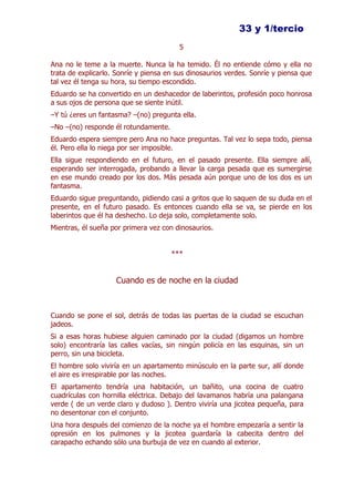 33 y 1/tercio
                                        5

Ana no le teme a la muerte. Nunca la ha temido. Él no entiende cómo y ella no
trata de explicarlo. Sonríe y piensa en sus dinosaurios verdes. Sonríe y piensa que
tal vez él tenga su hora, su tiempo escondido.
Eduardo se ha convertido en un deshacedor de laberintos, profesión poco honrosa
a sus ojos de persona que se siente inútil.
–Y tú ¿eres un fantasma? –(no) pregunta ella.
–No –(no) responde él rotundamente.
Eduardo espera siempre pero Ana no hace preguntas. Tal vez lo sepa todo, piensa
él. Pero ella lo niega por ser imposible.
Ella sigue respondiendo en el futuro, en el pasado presente. Ella siempre allí,
esperando ser interrogada, probando a llevar la carga pesada que es sumergirse
en ese mundo creado por los dos. Más pesada aún porque uno de los dos es un
fantasma.
Eduardo sigue preguntando, pidiendo casi a gritos que lo saquen de su duda en el
presente, en el futuro pasado. Es entonces cuando ella se va, se pierde en los
laberintos que él ha deshecho. Lo deja solo, completamente solo.
Mientras, él sueña por primera vez con dinosaurios.


                                      ***


                    Cuando es de noche en la ciudad



Cuando se pone el sol, detrás de todas las puertas de la ciudad se escuchan
jadeos.
Si a esas horas hubiese alguien caminado por la ciudad (digamos un hombre
solo) encontraría las calles vacías, sin ningún policía en las esquinas, sin un
perro, sin una bicicleta.
El hombre solo viviría en un apartamento minúsculo en la parte sur, allí donde
el aire es irrespirable por las noches.
El apartamento tendría una habitación, un bañito, una cocina de cuatro
cuadrículas con hornilla eléctrica. Debajo del lavamanos habría una palangana
verde ( de un verde claro y dudoso ). Dentro viviría una jicotea pequeña, para
no desentonar con el conjunto.
Una hora después del comienzo de la noche ya el hombre empezaría a sentir la
opresión en los pulmones y la jicotea guardaría la cabecita dentro del
carapacho echando sólo una burbuja de vez en cuando al exterior.
 