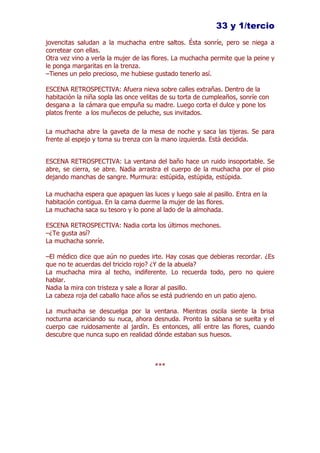 33 y 1/tercio
jovencitas saludan a la muchacha entre saltos. Ésta sonríe, pero se niega a
corretear con ellas.
Otra vez vino a verla la mujer de las flores. La muchacha permite que la peine y
le ponga margaritas en la trenza.
–Tienes un pelo precioso, me hubiese gustado tenerlo así.

ESCENA RETROSPECTIVA: Afuera nieva sobre calles extrañas. Dentro de la
habitación la niña sopla las once velitas de su torta de cumpleaños, sonríe con
desgana a la cámara que empuña su madre. Luego corta el dulce y pone los
platos frente a los muñecos de peluche, sus invitados.

La muchacha abre la gaveta de la mesa de noche y saca las tijeras. Se para
frente al espejo y toma su trenza con la mano izquierda. Está decidida.


ESCENA RETROSPECTIVA: La ventana del baño hace un ruido insoportable. Se
abre, se cierra, se abre. Nadia arrastra el cuerpo de la muchacha por el piso
dejando manchas de sangre. Murmura: estúpida, estúpida, estúpida.

La muchacha espera que apaguen las luces y luego sale al pasillo. Entra en la
habitación contigua. En la cama duerme la mujer de las flores.
La muchacha saca su tesoro y lo pone al lado de la almohada.

ESCENA RETROSPECTIVA: Nadia corta los últimos mechones.
–¿Te gusta así?
La muchacha sonríe.

–El médico dice que aún no puedes irte. Hay cosas que debieras recordar. ¿Es
que no te acuerdas del triciclo rojo? ¿Y de la abuela?
La muchacha mira al techo, indiferente. Lo recuerda todo, pero no quiere
hablar.
Nadia la mira con tristeza y sale a llorar al pasillo.
La cabeza roja del caballo hace años se está pudriendo en un patio ajeno.

La muchacha se descuelga por la ventana. Mientras oscila siente la brisa
nocturna acariciando su nuca, ahora desnuda. Pronto la sábana se suelta y el
cuerpo cae ruidosamente al jardín. Es entonces, allí entre las flores, cuando
descubre que nunca supo en realidad dónde estaban sus huesos.



                                      ***
 