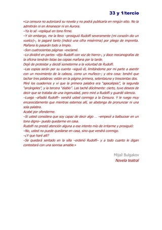 33 y 1/tercio
«La censura no autorizará su novela y no podrá publicarla en ningún sitio. No la
admitirán ni en Amanecer ni en Aurora.
–Ya lo sé –repliqué en tono firme.
–Y sin embargo, me la llevo –prosiguió Rudolfi severamente (mi corazón dio un
vuelco)–, le pagaré tanto (indicó una cifra misérrima) por pliego de imprenta.
Mañana lo pasarán todo a limpio.
–Son cuatrocientas páginas –exclamé.
–Lo dividiré en partes –dijo Rudolfi con voz de hierro–, y doce mecanografas de
la oficina tendrán listas las copias mañana por la tarde.
Dejé de protestar y decidí someterme a la voluntad de Rudolfi.
–Las copias serán por su cuenta –siguió él, limitándome por mi parte a asentir
con un movimiento de la cabeza, como un muñeco–; y otra cosa: tendré que
tachar tres palabras: están en la página primera, setentaiuna y trescientas dos.
Miré los cuadernos y vi que la primera palabra era “apocalipsis”, la segunda
“arcángeles”, y la tercera “diablo”. Las taché dócilmente: cierto, tuve deseos de
decir que se trataba de una ingenuidad, pero miré a Rudolfi y guardé silencio.
–Luego –añadió Rudolfi– vendrá usted conmigo a la Censura. Y le ruego muy
encarecidamente que mientras estemos allí, se abstenga de pronunciar ni una
sola palabra.
Acabé por ofenderme.
–Si usted considera que soy capaz de decir algo … –empecé a balbucear en un
tono digno– puedo quedarme en casa.
Rudolfi no prestó atención alguna a ese intento mío de irritarme y prosiguió:
–No, usted no puede quedarse en casa, sino que vendrá conmigo.
–¿Y que haré allí?
–Se quedará sentado en la silla –ordenó Rudolfi– y a todo cuanto le digan
contestará con una sonrisa amable.«

                                                               Mijaíl Bulgakov
                                                               Novela teatral
 