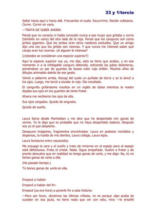33 y 1/tercio
Saltar hacia aquí o hacia allá. Frecuentar el suelo. Escurrirme. Recibir coletazos.
Correr. Correr en vano.
—TRATA DE SUBIR AHORA.
Pensé que no conocía ni había conocido nunca a esa mujer que gritaba y corría
(también en vano) del otro lado de la reja. Pensé que los canguros son como
jerbos gigantes. Que los jerbos eran otros roedores excluidos. Que un amigo
dijo una vez que los jerbos son rizomas. Y que nunca me interesó saber qué
carajo eran los rizomas. ¿A alguien le interesa?
(¿Ustedes se consideran una especie superior?)
Aquí la especie superior soy yo, me dije, esto se tiene que acabar, y en ese
momento vi a la infatigable canguro detenida, estirando las patas delanteras,
poniéndose un par de guantes de boxeo color rojo chillón. Muchos años de
dibujos animados detrás de ese gesto.
Volvió a saltarme arriba. Recogí del suelo un puñado de tierra y se lo lancé a
los ojos. Luego, me lancé a escalar la reja. Dio resultado.
El cangurito gritándome insultos en un inglés de bolsa mientras la madre
dejaba sus ojos en los guantes de tanto frotar.
Afuera me recibieron los ojos de ella.
Sus ojos cargados. Quizás de angustia.
Quizás de sueño.


Laura llama desde Manhattan y me dice que ha despertado con ganas de
verme. Yo le digo que es probable que no haya despertado todavía. Después
soy yo el que despierto.
Desayuno imágenes, fragmentos encontrados. Laura en pedazos mordidos y
dispersos, la huella de mis dientes, Laura collage, Laura lejos.
Laura fantasma entre rascacielos.
Me enjuago la cara y el sueño y trato de mirarme en el espejo pero el espejo
está defectuoso. Froto el cristal. Nada. Sigue empañado. Vuelvo a frotar y de
pronto descubro que en realidad no tengo ganas de verla, y me digo: No, tú no
tienes ganas de verla a ella.
(Ha pasado tiempo.)
Tú tienes ganas de verte en ella.


Empecé a hablar:
Empecé a hablar del fin:
Empecé (ya era hora) a ponerle fin a esta historia:
—Pero por favor, obviemos las últimas viñetas, no es porque algo acaba de
suceder en esa jaula, no tiene nada que ver con esto, mira —le enseñé
 