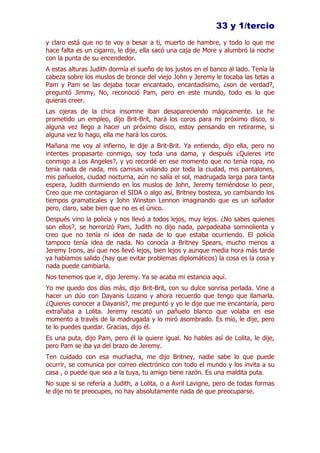 33 y 1/tercio
y claro está que no te voy a besar a ti, muerto de hambre, y todo lo que me
hace falta es un cigarro, le dije, ella sacó una caja de More y alumbró la noche
con la punta de su encendedor.
A estas alturas Judith dormía el sueño de los justos en el banco al lado. Tenía la
cabeza sobre los muslos de bronce del viejo John y Jeremy le tocaba las tetas a
Pam y Pam se las dejaba tocar encantado, encantadísimo, ¿son de verdad?,
preguntó Jimmy, No, reconoció Pam, pero en este mundo, todo es lo que
quieras creer.
Las ojeras de la chica insomne iban desapareciendo mágicamente. Le he
prometido un empleo, dijo Brit-Brit, hará los coros para mi próximo disco, si
alguna vez llego a hacer un próximo disco, estoy pensando en retirarme, si
alguna vez lo hago, ella me hará los coros.
Mañana me voy al infierno, le dije a Brit-Brit. Ya entiendo, dijo ella, pero no
intentes propasarte conmigo, soy toda una dama, y después ¿Quieres irte
conmigo a Los Angeles?, y yo recordé en ese momento que no tenía ropa, no
tenía nada de nada, mis camisas volando por toda la ciudad, mis pantalones,
mis pañuelos, ciudad nocturna, aún no salía el sol, madrugada larga para tanta
espera, Judith durmiendo en los muslos de John, Jeremy temiéndose lo peor,
Creo que me contagiaron el SIDA o algo así, Britney bosteza, yo cambiando los
tiempos gramaticales y John Winston Lennon imaginando que es un soñador
pero, claro, sabe bien que no es el único.
Después vino la policía y nos llevó a todos lejos, muy lejos. ¿No sabes quienes
son ellos?, se horrorizó Pam, Judith no dijo nada, parpadeaba somnolienta y
creo que no tenía ni idea de nada de lo que estaba ocurriendo. El policía
tampoco tenía idea de nada. No conocía a Britney Spears, mucho menos a
Jeremy Irons, así que nos llevó lejos, bien lejos y aunque media hora más tarde
ya habíamos salido (hay que evitar problemas diplomáticos) la cosa es la cosa y
nada puede cambiarla.
Nos tenemos que ir, dijo Jeremy. Ya se acaba mi estancia aquí.
Yo me quedo dos días más, dijo Brit-Brit, con su dulce sonrisa perlada. Vine a
hacer un dúo con Dayanis Lozano y ahora recuerdo que tengo que llamarla.
¿Quieres conocer a Dayanis?, me preguntó y yo le dije que me encantaría, pero
extrañaba a Lolita. Jeremy rescató un pañuelo blanco que volaba en ese
momento a través de la madrugada y lo miró asombrado. Es mío, le dije, pero
te lo puedes quedar. Gracias, dijo él.
Es una puta, dijo Pam, pero él la quiere igual. No hables así de Lolita, le dije,
pero Pam se iba ya del brazo de Jeremy.
Ten cuidado con esa muchacha, me dijo Britney, nadie sabe lo que puede
ocurrir, se comunica por correo electrónico con todo el mundo y los invita a su
casa , o puede que sea a la tuya, tu amigo tiene razón. Es una maldita puta.
No supe si se refería a Judith, a Lolita, o a Avril Lavigne, pero de todas formas
le dije no te preocupes, no hay absolutamente nada de que preocuparse.
 