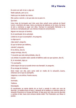 33 y 1/tercio
Es como ver salir el sol, o algo así.
Nadie aplaude, pero yo sí.
Hasta que me duelen las manos.
Ella vuelve a sonreír, y sé que esta vez es para mi.
Que bien.
Lleva traje de terciopelo azul (she wore blue velvet) como película de David
Lynch, y sombrero de copa. Lleva una decena de batones en la mano, los lanza
al aire y comienza a jugar con ellos. Harrison la acompaña fielmente y la
sonrisa es reemplazada por una intensa mirada de concentración.
Alguien me toca por el hombro.
Es el coordinador de la actividad.
¿Usted es el que la acompaña?, me pregunta.
Le digo que sí.
¿Que pasa?, pregunto.
Es que la llaman por teléfono,
¿donde?, pregunto,
En la oficina, dice él,
venga conmigo, dice él,
Y recuerde que esto está prohibido, dice él,
Los artistas no pueden estar usando el teléfono cada vez que quieran, dice él,
Sí, lo recordaré, digo yo.
Y lo acompaño.
¿Está seguro de que yo puedo tomar esa llamada?, le pregunto.
Él se encoge de hombros.
Sería mejor con ella, pero como está en medio de la actuación...bueno,
entonces con el que la acompañe.
Llegamos a una oficina. Puerta oscura,
interior
iluminado.
Teléfono.
Descolgado.
El coordinador se sienta detrás de un buró y prende la radio con cara de
aburrido. La estática llena el local, y después de la estática un noticiero sobre la
situación financiera en Europa del Norte, el tipo pone aún más cara de aburrido
y cambia el dial, hacia otra emisora donde están The Pretenders con Brass in
pocket.
 