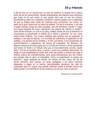 33 y 1/tercio
A día de hoy, en un mundo que no cesa de certificar la muerte de la cultura
como forma de conocimiento, resulta sorprendente que todavía haya escritores
que crean en lo que hacen (y que quede claro que no son los únicos),
afrontando su oficio con modestia y ambición a partes iguales, aun a sabiendas
de que su trabajo tiene todos los números para convertirse, con suerte, en
parte de la gran rueda que no cesan de señalar. Tal vez la narrativa, y con ella
el papel impreso, tenga sus días contados, pero de momento, escribir o "coger
una novela después de cenar, representa una especie de cultural Je refuse!",
como afirma Franzen; lo cual no es poco, habida cuenta de que el heroísmo se
circunscribe ya únicamente al ámbito de lo íntimo y personal. Tal vez, como
indica Foster Wallace, "los nuevos rebeldes sean artistas que se expongan al
bostezo, a los ojos en blanco, a la sonrisita de suficiencia, al golpecito en las
costillas, a la parodia de los ironistas y al 'Oh, qué banal'. A las acusaciones de
sentimentalismo y melodrama. De exceso de credulidad. De blandura. De
dejarse embaucar de buena gana por un mundo de mirones y seres acechantes
que temen al miedo y al ridículo más que al encarcelamiento sumario. Quién
sabe." Tal vez la narrativa seria, o social, o como se la prefiera denominar, no
tenga ya más posibilidad de existir que entre las grietas y huecos que deje la
tiránica cultura del entretenimiento, pero quizá precisamente por ese motivo
sea tomada más en serio, al entenderla "como un espectáculo en peligro de
extinción", según palabras de DeLillo. Por decirlo de otro modo, tal vez los
simios encierren para siempre en jaulas zoológicas a los pocos humanos
dispuestos a seguir en la brecha, permitiéndoles (pro)crear tan sólo en
cautividad, pero en ningún caso podrán delimitar jamás el tamaño interior de
dichas jaulas ni la orientación de las ventanas con las que mirar al exterior.

                                                         (tomado de la revista Lateral)
 