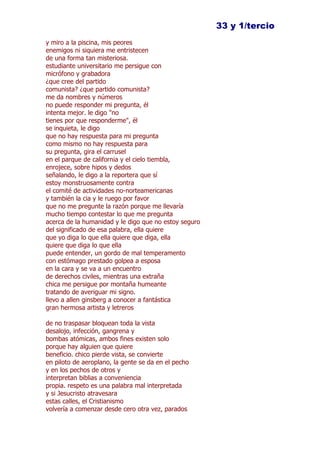 33 y 1/tercio
y miro a la piscina, mis peores
enemigos ni siquiera me entristecen
de una forma tan misteriosa.
estudiante universitario me persigue con
micrófono y grabadora
¿que cree del partido
comunista? ¿que partido comunista?
me da nombres y números
no puede responder mi pregunta, él
intenta mejor. le digo "no
tienes por que responderme", él
se inquieta, le digo
que no hay respuesta para mi pregunta
como mismo no hay respuesta para
su pregunta, gira el carrusel
en el parque de california y el cielo tiembla,
enrojece, sobre hipos y dedos
señalando, le digo a la reportera que sí
estoy monstruosamente contra
el comité de actividades no-norteamericanas
y también la cia y le ruego por favor
que no me pregunte la razón porque me llevaría
mucho tiempo contestar lo que me pregunta
acerca de la humanidad y le digo que no estoy seguro
del significado de esa palabra, ella quiere
que yo diga lo que ella quiere que diga, ella
quiere que diga lo que ella
puede entender, un gordo de mal temperamento
con estómago prestado golpea a esposa
en la cara y se va a un encuentro
de derechos civiles, mientras una extraña
chica me persigue por montaña humeante
tratando de averiguar mi signo.
llevo a allen ginsberg a conocer a fantástica
gran hermosa artista y letreros

de no traspasar bloquean toda la vista
desalojo, infección, gangrena y
bombas atómicas, ambos fines existen solo
porque hay alguien que quiere
beneficio. chico pierde vista, se convierte
en piloto de aeroplano, la gente se da en el pecho
y en los pechos de otros y
interpretan biblias a conveniencia
propia. respeto es una palabra mal interpretada
y si Jesucristo atravesara
estas calles, el Cristianismo
volvería a comenzar desde cero otra vez, parados
 