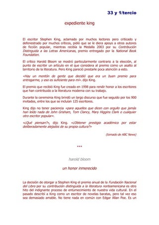 33 y 1/tercio

                             expediente king


El escritor Stephen King, aclamado por muchos lectores pero criticado y
defenestrado por muchos críticos, pidió que se le diera apoyo a otros autores
de ficción popular, mientras recibía la Medalla 2003 por su Contribución
Distinguida a las Letras Americanas, premio entregado por la National Book
Foundation.

El crítico Harold Bloom se mostró particularmente contrario a la elección, al
punto de escribir un artículo en el que considera al premio como un asalto al
territorio de la literatura. Pero King pareció prestarle poca atención a esto.

«Hay un montón de gente que decidió que era un buen premio para
entregarme, y eso es suficiente para mí». dijo King.

El premio que recibió King fue creado en 1998 para rendir honor a los escritores
que han contribuido a la literatura moderna con su trabajo.

Durante la ceremonia King brindó un largo discurso que fue seguido por los 900
invitados, entre los que se incluían 125 escritores.

King dijo no tener paciencia «para aquellos que dicen con orgullo que jamás
han leído nada de John Grisham, Tom Clancy, Mary Higgins Clark o cualquier
otro escritor popular».

«¿Qué piensan?», dijo King. «¿Obtener prestigio académico por estar
deliberadamente alejados de su propia cultura?»

                                                          (tomado de ABC News)



                                      ***


                                harold bloom

                           un honor inmerecido


La decisión de otorgar a Stephen King el premio anual de la Fundación Nacional
del Libro por su contribución distinguida a la literatura norteamericana es otro
hito del indignante proceso de entumecimiento de nuestra vida cultural. En el
pasado describí a King como un escritor de novelas baratas, pero tal vez eso
sea demasiado amable. No tiene nada en común con Edgar Allan Poe. Es un
 