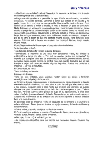 33 y 1/tercio
—¿Qué trae en esa bolsa? —el psicólogo deja de mecerse, se inclina y con la punta
de la estilográfica toca la bolsa de tela.
—Cargo con ella gracias a la pesadilla de ayer. Estaba en mi cuarto, necesitaba
descansar. Me quedé dormido. Comencé a soñar que estaba en mi cuarto y no
podía dormir, todo por culpa de una pesadilla. Una pesadilla dentro de otra. En el
sueño salí al balcón, a mirar la ciudad, el mar, a respirar un poco de aire puro.
Nada. Entonces un vecino me recomendó caminar, caminar hasta cansarme, tomar
un tilo y apagar la luz. Sé que imagina quién era mi vecino. Como no resultó en el
sueño visité a un médico, casualmente la consulta estaba al final de un pasillo muy
largo. Era un lugar a oscuras, como este. Hablamos, me dio un consejo. Lo seguí al
pie de la letra a pesar de que me costaba mucho trabajo. Pero tampoco logré
dormir. Entonces salí a buscar un revólver. Lo conseguí. Doctor, tengo miedo,
mucho miedo.
El psicólogo sostiene la lámpara por el casquete e ilumina la bolsa.
Se inclina sobre el buró.
Toca la bolsa de tela esta vez con la punta del dedo.
—Devuélvalo, el insomnio es una cosa muy persistente —dice, ha tomado la
estilográfica y juega con ella—. ¿Por qué no prueba escribir sus memorias? No
importa que cualquier texto sea de antemano pura ficción, pruebe hacerlo. Eso sí,
no juegue sucio consigo mismo, se sentirá muy mal cuando descubra que se hizo
trampa al dejar, así como por olvido, algunas lagunitas. Pruebe —y comienza a
mecerse—, ya verá el resultado.
El Censor tose, se rasca.
Toma la bolsa y se levanta.
Entonces se despide.
Tiene los ojos irritados, unas lágrimas ruedan sobre las ojeras y terminan
descolgándose del pellejo de la papada.
Al Censor se le nota más encorvado, el aguijonazo en su pierna izquierda le taladra
desde el carcañal a la cintura. Un paso, otro. Y otro. Tendrá que adaptarse otra vez
a las pisadas, ranquear poco a poco hasta que el dolor sea tolerable. Le sucede
siempre que pasa demasiado tiempo sentado. Le cuesta recuperar el paso. Y cierra
los ojos. Pero los vuelve a abrir porque se supo en su apartamento, a once pisos
sobre el asfalto, justo en el cuarto de baño. No quería ver su rostro en el espejo, el
azogue solo le devuelve de su antigua cara una nariz aguileña y pelusas alisadas
bajo una capa de grasa.
El psicólogo deja de mecerse. Toma el casquete de la lámpara y le alumbra la
cabeza al Censor. Tiene, justo en la sien, un agujero oscuro, de bordes astillados y
sanguinolentos.
—Tome —dice, y sonríe; sus ojitos no dejan de mirarle.
El Censor no logra sostener la mirada. Cómo hacerlo. Cómo mirar esos ojos claros,
vivaces, duros, miopes. Bellos. Cómo olvidarlos.
—Disculpe, doctor. ¿Qué es? No logro ver.
—Le regalo mi estilográfica para que escriba sus memorias. Hágalo. Empiece hoy
mismo.
                                      replay
 
