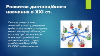 Розвиток дистанційного
навчання в XXI ст.
Сьогодні розвиток нових
технологій в освіті у розвинених
країнах світу можна розглядати у
контексті концепції «Освіти для
всіх», яку проголосили вагомі
міжнародні організації, що
опікуються освітою, серед
якихСвітовий Банк, ООН,
ЮНЕСКО та багато інших.
 
