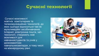 Сучасні технології
Сучасні можливості
новiтнiх комп'ютерних та
телекомунiкацiйних технологій, до
яких сьогодні відноситься такі як
мультимедійні засобинавчання,
Інтернет, електронна пошта, чат-
технологiї, створюють нові
можливості для
навчаннястудентів та учнів у
ррізноманітних
навчальнихзакладах, в тому числі
на міжнародному рівні.
 