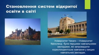 Становлення систем відкритої
освіти в світі
Університет Чикаго і Університет
Квінсленд були першими навчальними
закладами, які запровадили
кореспондентське навчання у вищих
навчальних закладах.
 