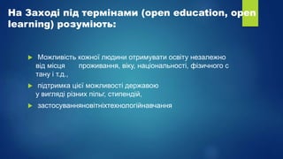 На Заході під термінами (open education, open
learning) розуміють:
 Можливість кожної людини отримувати освіту незалежно
від місця проживання, віку, національності, фізичного с
тану і т.д.,
 підтримка цієї можливості державою
у вигляді різних пільг, стипендій,
 застосуванняновітніхтехнологійнавчання
 