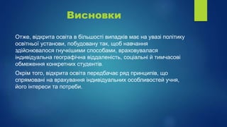 Висновки
Отже, відкрита освіта в більшості випадків має на увазі політику
освітньої установи, побудовану так, щоб навчання
здійснювалося гнучкішими способами, враховувалася
індивідуальна географічна віддаленість, соціальні й тимчасові
обмеження конкретних студентів.
Окрім того, відкрита освіта передбачає ряд принципів, що
спрямовані на врахування індивідуальних особливостей учня,
його інтереси та потреби.
 