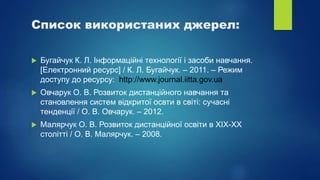 Список використаних джерел:
 Бугайчук К. Л. Інформаційні технології і засоби навчання.
[Електронний ресурс] / К. Л. Бугайчук. – 2011. – Режим
доступу до ресурсу: http://www.journal.iitta.gov.ua
 Овчарук О. В. Розвиток дистанційного навчання та
становлення систем відкритої освти в світі: сучасні
тенденції / О. В. Овчарук. – 2012.
 Малярчук О. В. Розвиток дистанційної освіти в XIX-XX
столітті / О. В. Малярчук. – 2008.
 