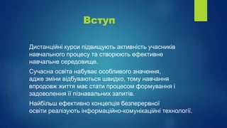 Вступ
Дистанційні курси підвищують активність учасників
навчального процесу та створюють ефективне
навчальне середовище.
Сучасна освіта набуває особливого значення,
адже зміни відбуваються швидко, тому навчання
впродовж життя має стати процесом формування і
задоволення її пізнавальних запитів.
Найбільш ефективно концепція безперервної
освіти реалізують інформаційно-комунікаційні технології.
 