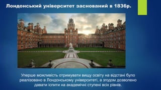Лондонський університет заснований в 1836р.
Уперше можливість отримувати вищу освіту на відстані було
реалізовано в Лондонському університеті, а згодом дозволено
давати іспити на академічні ступені всіх рівнів.
 