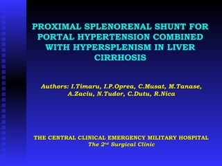 PROXIMAL SPLENORENAL SHUNT FOR PORTAL HYPERTENSION COMBINED WITH HYPERSPLENISM IN LIVER CIRRHOSIS Authors: I.Timaru, I.P.Oprea, C.Musat, M.Tanase, A.Zaciu, N.Tudor, C.Dutu, R.Nica THE CENTRAL CLINICAL EMERGENCY MILITARY HOSPITAL  The 2 nd  Surgical Clinic 