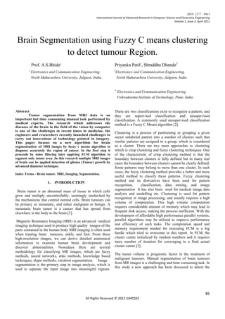 ISSN: 2277 – 9043
                                                     International Journal of Advanced Research in Computer Science and Electronics Engineering
                                                                                                                  Volume 1, Issue 2, April 2012




 Brain Segmentation using Fuzzy C means clustering
             to detect tumour Region.
            Prof. A.S.Bhide1                                       Priyanka Patil2, Shraddha Dhande3
        1                                                         2
            Electronics and Communication Engineering,             Electronics and Communication Engineering,
            North Maharashtra University, Jalgaon, India.          North Maharashtra University, Jalgaon, India


                                                                   3
                                                                       Electronics and Communication Engineering,
                                                                       Vishwakarma Institute of Technology, Pune, India


Abstract                                                           There are two classifications exist to recognize a pattern, and
         Tumor segmentation from MRI data is an                    they are supervised classification and unsupervised
important but time consuming manual task performed by              classification. A commonly used unsupervised classification
medical experts. The research which addresses the                  method is a Fuzzy C Means algorithm [2].
diseases of the brain in the field of the vision by computer
is one of the challenges in recent times in medicine, the
                                                                   Clustering is a process of partitioning or grouping a given
engineers and researchers recently launched challenges to
carry out innovations of technology pointed in imagery.            sector unlabeled pattern into a number of clusters such that
This paper focuses on a new algorithm for brain                    similar patterns are assigned to a group, which is considered
segmentation of MRI images by fuzzy c means algorithm to           as a cluster. There are two main approaches to clustering
diagnose accurately the region of cancer. In the first step it     which is crisp clustering and fuzzy clustering techniques .One
proceeds by noise filtering later applying FCM algorithm to        of the characteristic of crisp clustering method is that the
segment only tumor area .In this research multiple MRI images      boundary between clusters is fully defined but in many real
of brain can be applied detection of glioma (Tumor) growth by      cases the boundary between clusters cannot be clearly defined.
advanced diameter technique.                                       Some patterns may belong to more than one cluster. In such
                                                                   cases, the fuzzy clustering method provides a better and more
Index Terms - Brain tumor, MRI, Imaging, Segmentation.
                                                                   useful method to classify these patterns. Fuzzy clustering
                                                                   method and its derivatives have been used for pattern
                      1.   INTRODUCTION
                                                                   recognition,      classification, data mining, and image
                                                                   segmentation It has also been used for medical image data
 Brain tumor is an abnormal mass of tissue in which cells
                                                                   analysis and modelling etc. Clustering is used for pattern
grow and multiply uncontrollably, seemingly unchecked by
                                                                   recognition in image processing, and usually requires a high
the mechanisms that control normal cells. Brain tumours can
                                                                   volume of computation. This high volume computation
be primary or metastatic, and either malignant or benign. A
                                                                   requires considerable amount of memory which may lead to
metastatic brain tumor is a cancer that has spread from
                                                                   frequent disk access, making the process inefficient. With the
elsewhere in the body to the brain [3].
                                                                   development of affordable high performance parallel systems,
 Magnetic Resonance Imaging (MRI) is an advanced medical           parallel algorithms may be utilized to improve performance
imaging technique used to produce high quality images of the       and efficiency of such tasks. The computation speed and
parts contained in the human body MRI imaging is often used        memory requirement needed for executing FCM is a big
when treating brain tumours, ankle, and foot. From these           hurdle which tried to overcome in this report. In FCM, the
high-resolution images, we can derive detailed anatomical          cluster centre initialized by random numbers and it requires
information to examine human brain development and                 more number of iteration for converging to a final actual
discover abnormalities. Nowadays there are several                 cluster centre [2].
methodology for classifying MR images, which are fuzzy
                                                                   The tumor volume is prognostic factor in the treatment of
methods, neural networks, atlas methods, knowledge based
                                                                   malignant tumours. Manual segmentation of brain tumours
techniques, shape methods, variation segmentation. Image
                                                                   from MR images is a challenging and time consuming task. In
segmentation is the primary step in image analysis, which is
                                                                   this study a new approach has been discussed to detect the
used to separate the input image into meaningful regions.




                                                                                                                                           85
                                              All Rights Reserved © 2012 IJARCSEE
 