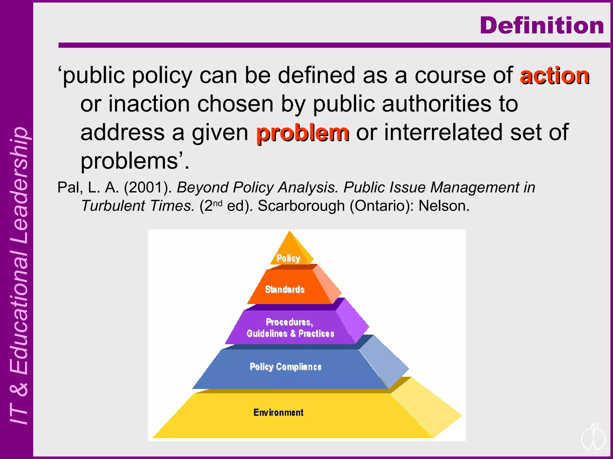 Definition ‘ public policy can be defined as a course of  action  or inaction chosen by public authorities to address a given  problem  or interrelated set of problems’. Pal, L. A. (2001).  Beyond Policy Analysis. Public Issue Management in Turbulent Times.  (2 nd  ed). Scarborough (Ontario): Nelson. 