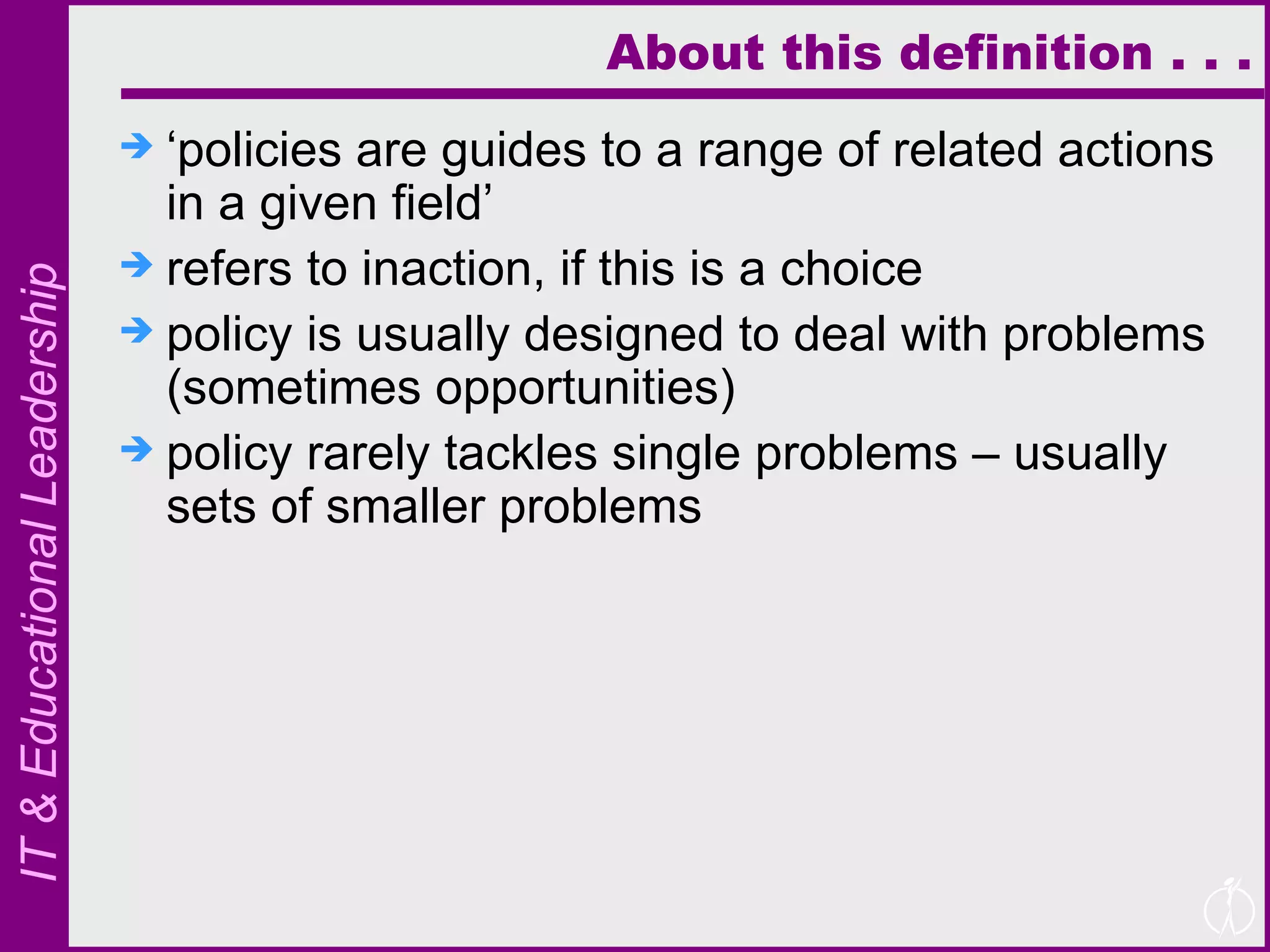 About this definition . . . ‘ policies are guides to a range of related actions in a given field’ refers to inaction, if this is a choice policy is usually designed to deal with problems (sometimes opportunities) policy rarely tackles single problems – usually sets of smaller problems 