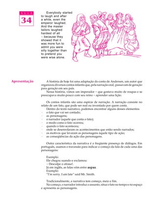 A U L A        Everybody started


     34
               to laugh and after
               a while, even the
               emperor laughed.
               And the master
               tailors laughed
               hardest of all
               - because they
               showed that it
               was more fun to
               admit you were
               silly together than
               to pretend you
               were wise alone.




Apresentação       A história de hoje foi uma adaptação do conto de Andersen, um autor que
               organizou diversos contos infantis que, pela narração oral, passavam de geração
               para geração em seu país.
                   Nessa história, vimos um imperador - que gostava muito de roupas e se
               preocupava muito pouco com seu reino - aprender uma lição.

                   Os contos infantis são uma espécie de narração. A narração consiste no
               relato de um fato, que pode ser real ou inventado por quem conta.
                   Dentro do texto narrativo, podemos encontrar alguns desses elementos:
               · o fato que vai ser contado;
               · as personagens;
               · o narrador (aquele que conta o fato);
               · o modo como o fato ocorreu;
               · quando o fato aconteceu;
               · onde se desenrolaram os acontecimentos que estão sendo narrados;
               · os motivos que levaram as personagens àquele tipo de ação;
               · as conseqüências da ação das personagens.

                   Outra característica da narrativa é a freqüente presença de diálogos. Em
               português, usamos o travessão para indicar o começo da fala de cada uma das
               personagens:

                   Exemplo:
                   Ele chegou suando e exclamou:
                   - Desculpe o atraso!.
                   Já em inglês, as falas vêm entre aspas
                                                    aspas.
                   Exemplo:
                   “I’m sorry. I am late” said Mr. Smith.

                   Tradicionalmente, a narrativa tem começo, meio e fim.
                   No começo, o narrador introduz o assunto, situa o fato no tempo e no espaço
               e apresenta as personagens.
 
