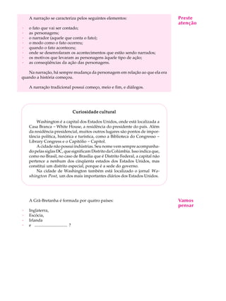 A narração se caracteriza pelos seguintes elementos:                        Preste A
                                                                                 A U L
                                                                                atenção
·
·
    o fato que vai ser contado;
    as personagens;                                                             34
·   o narrador (aquele que conta o fato);
·   o modo como o fato ocorreu;
·   quando o fato aconteceu;
·   onde se desenrolaram os acontecimentos que estão sendo narrados;
·   os motivos que levaram as personagens àquele tipo de ação;
·   as conseqüências da ação das personagens.

   Na narração, há sempre mudança da personagem em relação ao que ela era
quando a história começou.

    A narração tradicional possui começo, meio e fim, e diálogos.




                                          Curiosidade cultural

        Washington é a capital dos Estados Unidos, onde está localizada a
    Casa Branca - White House, a residência do presidente do país. Além
    da residência presidencial, muitos outros lugares são pontos de impor-
    tância política, histórica e turística, como a Biblioteca do Congresso -
    Library Congress e o Capitólio - Capitol.
        A cidade não possui indústrias. Seu nome vem sempre acompanha-
    do pelas siglas DC, que significam Distrito da Colúmbia. Isso indica que,
    como no Brasil, no caso de Brasília que é Distrito Federal, a capital não
    pertence a nenhum dos cinqüenta estados dos Estados Unidos, mas
    constitui um distrito especial, porque é a sede do governo.
        Na cidade de Washington também está localizado o jornal Wa-
    shington Post , um dos mais importantes diários dos Estados Unidos.




    A Grã-Bretanha é formada por quatro países:                                 Vamos
                                                                                pensar
·   Inglaterra,
·   Escócia,
·   Irlanda
·   e ............................... ?
 