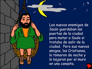 Los nuevos enemigos de
Saulo guardaban las
puertas de la ciudad
para matar a Saulo si
trataba de salir de la
ciudad. Pero sus nuevos
amigos, los Cristianos,
lo tomaron de noche y
lo bajaron por el muro
en una canasta.
 