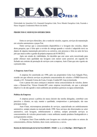 Revista de Administração do Sul do Pará (REASP) – FESAR – v. 1, n. 2, Mai/Ago – 2014 Página 10
Eletricidade da Amazônia S/A; Guarantã Energética Ltda; Novo Mundo Energética Ltda; Fazenda e
Haras Araguari; Condomínio Morro do Jatobá.
PRODUTOS E SERVIÇOS OFERECIDOS
Entre os serviços oferecidos, são a venda de veículos, seguros, serviços de manutenção
em veículos automotores e peças Fiat.
Outro serviço que a concessionária disponibiliza é a lavagem dos veículos, objeto
desta pesquisa, que é feita após a revisão de entrega quando o veiculo é adquirido novo ou
depois de alguma manutenção preventiva ou corretiva, este processo e feito no setor de lava
jato que atuava sobre a gestão da própria empresa até 01/08/2012.
Após um estudo de viabilidades, foi decidido que este setor seria terceirizado para
poder oferecer mais qualidade nas lavagens com menor custo possível, em seguida foi
fechado um contrato de prestação de serviços com a empresa, Auto Clean que esta vigente ate
a presente data.
A Empresa Auto Clean
A empresa foi constituída em 1998, pelo seu proprietário Celso Luis Salgado Pires,
ocasião em que oferecia serviços na primeira concessionária de veículos a FORD Grecovel,
situada a AV. Fernando Correa da Costa, Coxipó, Cuiabá-MT, hoje já destituída.
Com o passar dos anos começou a atuarem várias concessionárias de veículos, dentre
estas a Domani-Fiat, Várzea Grande-MT como empresa terceirizada, em que o principal
objetivo é o de não agredir o meio ambiente por produtos químicos ou água contaminada.
Política da Empresa
A empresa possui a política de nunca desistir das tarefas delegadas, contribuir com
parceiros e clientes, ou seja, manter a qualidade, compromisso e participação, são suas
principais metas.
Auto Clean, microempresa prestadora de serviços, especializada em embelezamento
automotivo, sempre atuante no mercado desde 1998. Seus serviços são direcionados no setor
automotivo, com lavagens, embelezamento e estética, sempre prestando serviços as
concessionárias de veículos preservando o meio ambiente usando produtos biodegradáveis e
ecologicamente coretos.
A Empresa Auto Clean trabalha com lavagens nos veículos para todos os setores da
concessionária, oficina; funilaria; show room; seminovos; e, novos.
 