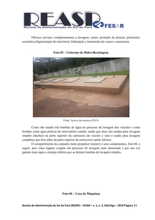 Revista de Administração do Sul do Pará (REASP) – FESAR – v. 1, n. 2, Mai/Ago – 2014 Página 11
Oferece serviços complementares a lavagens, como, proteção de pintura; polimento;
cosmética (higienização de interiores); hidratação e tratamento de couros e americana.
Foto 03 – Cisternas de Hidro-Reciclagem.
Fonte: Acervo dos autores (2013).
Como são usadas três bombas de água no processo de lavagem dos veículos e estas
bombas usam água potável do reservatório central, sendo que duas são usadas para lavagens
simples (duchas) na parte superior da carroceria do veiculo e uma é usada para lavagens
completas que lava além da parte superior da carroceria a parte inferior.
O compartimento do conjunto moto propulsor (motor) e seus componentes, foto 04, a
seguir, pois estes lugares exigem um processo de lavagem mais demorado e por sua vez
gastam mais água e energia elétrica que as demais bombas de lavagem simples.
Foto 04 – Casa de Máquinas
 