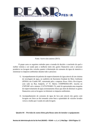 Revista de Administração do Sul do Pará (REASP) – FESAR – v. 1, n. 2, Mai/Ago – 2014 Página 12
Fonte: Acervo dos autores (2013).
O grupo usou os seguintes métodos para a tomada de decisão e conclusão de qual o
melhor sistema a ser usado para a melhoria tanto dos gastos financeiros com o processo
produtivo na lavagem dos veículos quanto à diminuição do consumo de água de maneira a
minimizar os impactos ambientais durante todo o processo:
1) Acompanhamento de palestra de reaproveitamento de água através de um sistema
de reciclagem de água, no auditório da Secretaria Estadual do Meio Ambiente
(SEMA) em Cuiabá MT, ministrada pela a empresa Reuse Hidro Reciclagem,
com sede na Rua Anápolis, nº 51. Bairro: COOPHEMA-MT, inscrita no
CNPJ/MF sob o número 12.479.870/0001-74, onde foi apresentada uma maquina
de reaproveitamento de água extremamente eficaz que alem de diminuir os gastos
financeiros com as lavagens vai diminuir os impactos ambientais.
2) Acompanhamento do consumo de água do lava jato através dos gastos com
lavagem em litros ao dia tomando como base a quantidade de veículos lavados
versos a media que é usada em cada lavagem.
Quadro 01 – Previsão de custos feitos pela Reuse antes de instalar o equipamento
 