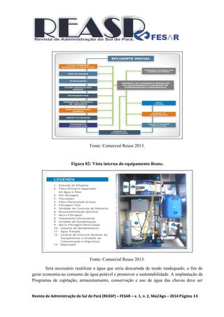 Revista de Administração do Sul do Pará (REASP) – FESAR – v. 1, n. 2, Mai/Ago – 2014 Página 14
Fonte: Comercial Reuse 2013.
Figura 02: Vista interna do equipamento Reuse.
Fonte: Comercial Reuse 2013.
Será necessário reutilizar a água que seria descartada de modo inadequado, a fim de
gerar economia no consumo de água potável e promover a sustentabilidade. A implantação de
Programas de capitação, armazenamento, conservação e uso de água das chuvas deve ser
 