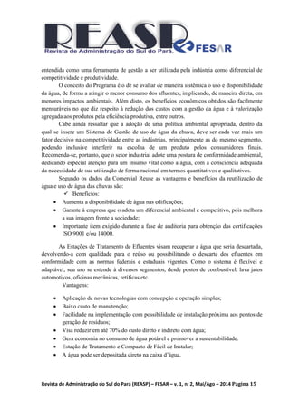 Revista de Administração do Sul do Pará (REASP) – FESAR – v. 1, n. 2, Mai/Ago – 2014 Página 15
entendida como uma ferramenta de gestão a ser utilizada pela indústria como diferencial de
competitividade e produtividade.
O conceito do Programa é o de se avaliar de maneira sistêmica o uso e disponibilidade
da água, de forma a atingir o menor consumo dos afluentes, implicando, de maneira direta, em
menores impactos ambientais. Além disto, os benefícios econômicos obtidos são facilmente
mensuráveis no que diz respeito à redução dos custos com a gestão da água e à valorização
agregada aos produtos pela eficiência produtiva, entre outros.
Cabe ainda ressaltar que a adoção de uma política ambiental apropriada, dentro da
qual se insere um Sistema de Gestão de uso de água da chuva, deve ser cada vez mais um
fator decisivo na competitividade entre as indústrias, principalmente as do mesmo segmento,
podendo inclusive interferir na escolha de um produto pelos consumidores finais.
Recomenda-se, portanto, que o setor industrial adote uma postura de conformidade ambiental,
dedicando especial atenção para um insumo vital como a água, com a consciência adequada
da necessidade de sua utilização de forma racional em termos quantitativos e qualitativos.
Segundo os dados da Comercial Reuse as vantagens e benefícios da reutilização de
água e uso de água das chuvas são:
 Benefícios:
 Aumenta a disponibilidade de água nas edificações;
 Garante à empresa que o adota um diferencial ambiental e competitivo, pois melhora
a sua imagem frente a sociedade;
 Importante item exigido durante a fase de auditoria para obtenção das certificações
ISO 9001 e/ou 14000.
As Estações de Tratamento de Efluentes visam recuperar a água que seria descartada,
devolvendo-a com qualidade para o reúso ou possibilitando o descarte dos efluentes em
conformidade com as normas federais e estaduais vigentes. Como o sistema é flexível e
adaptável, seu uso se estende à diversos segmentos, desde postos de combustível, lava jatos
automotivos, oficinas mecânicas, retíficas etc.
Vantagens:
 Aplicação de novas tecnologias com concepção e operação simples;
 Baixo custo de manutenção;
 Facilidade na implementação com possibilidade de instalação próxima aos pontos de
geração de resíduos;
 Visa reduzir em até 70% do custo direto e indireto com água;
 Gera economia no consumo de água potável e promover a sustentabilidade.
 Estação de Tratamento e Compacto de Fácil de Instalar;
 A água pode ser depositada direto na caixa d’água.
 