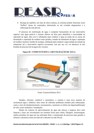 Revista de Administração do Sul do Pará (REASP) – FESAR – v. 1, n. 2, Mai/Ago – 2014 Página 16
 Recarga de aqüífero, nos dias de chuva intensa, as cisternas podem funcionar como
"buffers" (áreas de contenção), diminuindo ou até evitando alagamentos e a
sobrecarga da rede pluvial.
O processo de reutilização de água é composto basicamente de um reservatório
superior com água potável e sistema elétrico de bóia para identificar a necessidade de
reposição de água, obra civil e tubulações para conduzir a água já usada até as caixas de
decantação e separação de resíduos mais pesados, estação de tratamento da água e separação
de resíduos menores, bomba de recalque, tubulação para conduzir a água tratada da estação de
tratamento até o reservatório superior novamente, este por sua vez vai abastecer as três
bombas do processo de lavagem dos veículos.
Figura 03 - COMO FUNCIONA A REUTILIZAÇÃO DE ÁGUA.
Fonte: Comercial Reuse 2013.
Simples, eficiente, confiável e automático, o sistema é uma nova maneira de
economizar água e dinheiro, bem como de enfrentar problemas trazidos pela urbanização,
como o risco de desabastecimento, racionamento e amenizar os efeitos da impermeabilização
do solo, como enchentes e inundações.
Dentro do contesto de aproveitamento de água das chuvas a empresa deve estar
disposta a fazer um investimento em estrutura física para coleta, filtragem, armazenagem,
analise periódico da agua até sua utilização final, a manutenção do processo para garantir a
eficácia e eficiência como um todo até o descarte na rede fluvial.
 