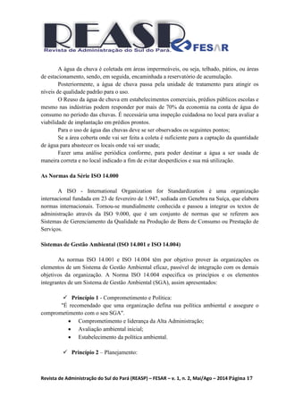 Revista de Administração do Sul do Pará (REASP) – FESAR – v. 1, n. 2, Mai/Ago – 2014 Página 17
A água da chuva é coletada em áreas impermeáveis, ou seja, telhado, pátios, ou áreas
de estacionamento, sendo, em seguida, encaminhada a reservatório de acumulação.
Posteriormente, a água de chuva passa pela unidade de tratamento para atingir os
níveis de qualidade padrão para o uso.
O Reuso da água de chuva em estabelecimentos comerciais, prédios públicos escolas e
mesmo nas indústrias podem responder por mais de 70% da economia na conta de água do
consumo no período das chuvas. É necessária uma inspeção cuidadosa no local para avaliar a
viabilidade de implantação em prédios prontos.
Para o uso de água das chuvas deve se ser observados os seguintes pontos;
Se a área coberta onde vai ser feita a coleta é suficiente para a captação da quantidade
de água para abastecer os locais onde vai ser usada;
Fazer uma análise periódica conforme, para poder destinar a água a ser usada de
maneira correta e no local indicado a fim de evitar desperdícios e sua má utilização.
As Normas da Série ISO 14.000
A ISO - International Organization for Standardization é uma organização
internacional fundada em 23 de fevereiro de 1.947, sediada em Genebra na Suíça, que elabora
normas internacionais. Tornou-se mundialmente conhecida e passou a integrar os textos de
administração através da ISO 9.000, que é um conjunto de normas que se referem aos
Sistemas de Gerenciamento da Qualidade na Produção de Bens de Consumo ou Prestação de
Serviços.
Sistemas de Gestão Ambiental (ISO 14.001 e ISO 14.004)
As normas ISO 14.001 e ISO 14.004 têm por objetivo prover às organizações os
elementos de um Sistema de Gestão Ambiental eficaz, passível de integração com os demais
objetivos da organização. A Norma ISO 14.004 especifica os princípios e os elementos
integrantes de um Sistema de Gestão Ambiental (SGA), assim apresentados:
 Princípio 1 - Comprometimento e Política:
"É recomendado que uma organização defina sua política ambiental e assegure o
comprometimento com o seu SGA".
 Comprometimento e liderança da Alta Administração;
 Avaliação ambiental inicial;
 Estabelecimento da política ambiental.
 Princípio 2 – Planejamento:
 