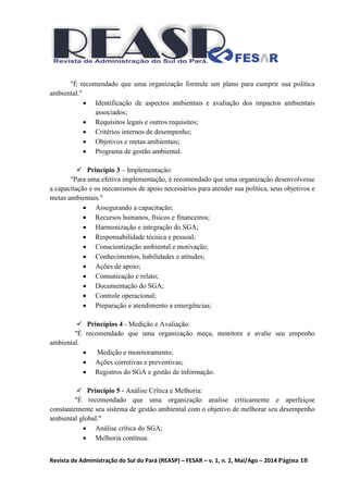 Revista de Administração do Sul do Pará (REASP) – FESAR – v. 1, n. 2, Mai/Ago – 2014 Página 18
"É recomendado que uma organização formule um plano para cumprir sua política
ambiental."
 Identificação de aspectos ambientais e avaliação dos impactos ambientais
associados;
 Requisitos legais e outros requisitos;
 Critérios internos de desempenho;
 Objetivos e metas ambientais;
 Programa de gestão ambiental.
 Princípio 3 – Implementação:
"Para uma efetiva implementação, é recomendado que uma organização desenvolvesse
a capacitação e os mecanismos de apoio necessários para atender sua política, seus objetivos e
metas ambientais."
 Assegurando a capacitação;
 Recursos humanos, físicos e financeiros;
 Harmonização e integração do SGA;
 Responsabilidade técnica e pessoal;
 Conscientização ambiental e motivação;
 Conhecimentos, habilidades e atitudes;
 Ações de apoio;
 Comunicação e relato;
 Documentação do SGA;
 Controle operacional;
 Preparação e atendimento a emergências;
 Princípios 4 - Medição e Avaliação:
"É recomendado que uma organização meça, monitore e avalie seu empenho
ambiental.
 Medição e monitoramento;
 Ações corretivas e preventivas;
 Registros do SGA e gestão de informação.
 Princípio 5 - Análise Crítica e Melhoria:
"É recomendado que uma organização analise criticamente e aperfeiçoe
constantemente seu sistema de gestão ambiental com o objetivo de melhorar seu desempenho
ambiental global."
 Análise crítica do SGA;
 Melhoria contínua.
 