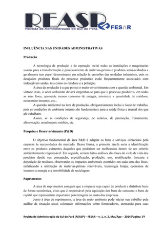 Revista de Administração do Sul do Pará (REASP) – FESAR – v. 1, n. 2, Mai/Ago – 2014 Página 19
INFLUÊNCIA NAS UNIDADES ADMINISTRATIVAS
Produção
A tecnologia de produção e de operação inclui todas as instalações e maquinarias
usadas para a transformação e processamento de matérias-primas e produtos semi-acabados e
geralmente tem papel determinante em relação às emissões das unidades industriais, pois os
desejados produtos finais do processo produtivo estão frequentemente associados com
indesejáveis saídas, tais como os resíduos e a poluição.
A área de produção é a que possui o maior envolvimento com a questão ambiental. Em
virtude disto, o setor ambiental deverá empenhar-se para que o processo produtivo, em todas
as suas fases, apresente menos consumo de energia, minimize a quantidade de resíduos,
economize insumos, etc...
A questão ambiental na área de produção, obrigatoriamente inclui o local de trabalho,
pois as condições do ambiente interno são fundamentais para a saúde física e mental dos que
ali trabalham.
Assim, se as condições de segurança, de salários, de promoção, treinamento,
alimentação, atendimento médico, etc.
Pesquisa e Desenvolvimento (P&D)
O objetivo fundamental da área P&D é adaptar os bens e serviços oferecidos pela
empresa às necessidades do mercado. Dessa forma, a primeira tarefa seria a identificação
entre os produtos existentes daqueles que poderiam ser melhorados dentro de um critério
ambientalmente responsável. Em seguida, seriam feitas análises das fases do ciclo de vida dos
produtos desde sua concepção, especificação, produção, uso, reutilização, descarte e
deposição de resíduos, observando os impactos ambientais ocorridos em cada uma das fases,
enfatizando a utilização de matérias-primas renováveis, tecnologia limpa, economia de
insumos e energia e a possibilidade de reciclagem.
Suprimentos
A área de suprimentos assegura que a empresa seja capaz de produzir e distribuir bens
de forma econômica, visto que é responsável pela aquisição dos bens de consumo e bens de
capital que representam importante porcentagem no custo das empresas.
Junto à área de suprimentos, a área de meio ambiente pode iniciar seu trabalho pela
análise da situação atual, coletando informações sobre fornecedores, atentando para suas
 