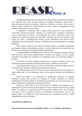 Revista de Administração do Sul do Pará (REASP) – FESAR – v. 1, n. 2, Mai/Ago – 2014 Página 2
Há algumas décadas nota-se que são cada vez mais evidentes os prejuízos causados ao
meio ambiente pelas mais diversas formas de atividades econômicas, sendo assim, a
conscientização por parte dos governos, empresas e indivíduos em geral, vêm forçando a
todos os órgãos responsáveis a tomar atitudes que visem combater a degradação do meio
ambiente nas suas mais diversas formas.
A população se preocupa com o caráter político-social tais como proteção ao
consumidor, controle de poluição, segurança, etc. Anteriormente a empresa se preocupava
com a maximização dos lucros e na minimização dos custos. Atualmente, nota-se uma
mudança no estoque do pensamento de sociedade, o qual tem sua ênfase de econômico para
social, tais como, a valorização dos aspectos sociais, distribuição mais justa de renda,
qualidade de vida, relacionamento humano, realização pessoal e principalmente nas questões
ambientais.
Nesse sentido, observa-se que embora não faltem empresas e entidades empresariais
que busquem práticas ambientalmente corretas, a maioria delas ainda não transformou seu
discurso social em práticas de responsabilidade socioambiental.
A responsabilidade socioambiental está cada vez mais presente nas empresas utilizam
desse fator para obter maior competitividade e melhorar sua imagem, ou seja, a gestão
ambiental é uma prática que atualmente vem ganhando espaço nas instituições públicas e
privadas.
O processo de Gestão Ambiental contribui para o sucesso da empresa, pois é uma
ferramenta de grande importância dentro da organização e sociedade como um todo.
Assim, dentro deste contexto, foi feito um estudo sobre o consumo de água potável no
setor de lava jato, de forma a identificar oportunidades de melhoria.
Foi observado que o setor de lava jato consome muita água potável que poderia ser
reaproveitada com o uso de tecnologias atuais e uma pequena mudança nas instalações já
feitas.
Diante do exposto, e da necessidade de atuação para minimizar os impactos
ambientais causados pelo processo de lavagens de veículos automotores na Domani
Distribuidora de Veículos LTDA, foi realizado um levantamento das causas que levam a tais
impactos ambientais e apresentados soluções para tal fato.
Durante as visitas feitas no setor de lava jato foi realizado um levantamento dos e
quantificado os custos no processo de lavagem, tais como, consumo de água (m3) e energia
elétrica. Al analisar o uso da água foi possível apresentar soluções com o custo benefício
viável para o caso em questão, levando em consideração os investimentos, uma vez que
qualquer ação a ser tomada, por mais pequena que seja , demanda investimento inicial
independente da ação a ser tomada.
A QUESTÃO AMBIENTAL
 
