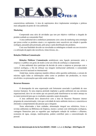 Revista de Administração do Sul do Pará (REASP) – FESAR – v. 1, n. 2, Mai/Ago – 2014 Página 20
características ambientais. A área de suprimentos deve implementar estratégias e práticas
mais adequadas do ponto de vista ambiental.
Marketing
Compreende uma série de atividades que tem por objetivo viabilizar a chegada do
produto acabado ao consumidor final.
A área ambiental deve estabelecer juntamente com a área de marketing uma estratégia
que possa avaliar os produtos atuais e os segmentos mais suscetíveis em relação à questão
ecológica, passando pela promoção, pelo preço e pela distribuição dos produtos.
Com essa finalidade deverão ser reavaliadas as embalagens evitando seu uso excessivo
e a utilização de papéis não recicláveis, tintas tóxicas, etc...
Relações Públicas/Comunicação
Relações Públicas/ Comunicação estabelecem uma ligação permanente entre a
empresa e o público em geral, de modo a criar um clima de confiança e compreensão.
A área ambiental deve participar da decisão de como a empresa se preocupa com a
variável ecológica, a fim de reforçar sua imagem institucional ambiental, à comunidade
externa, em nível nacional ou internacional.
Ainda hoje, muitas empresas mantêm silêncio sobre questões ambientais, e cercam do
máximo sigilo todas as informações sobre como os produtos são produzidos, os riscos
envolvidos e as precauções que estão sendo tomadas.
Recursos Humanos
O desempenho de uma organização está fortemente associado à qualidade de seus
recursos humanos. Se uma empresa pretende implantar a gestão ambiental em sua estrutura
organizacional, deve ter em mente que seu pessoal pode transformar-se na maior ameaça ou
no maior potencial para que os resultados esperados sejam alcançados.
A área ambiental deve desenvolver com a área de Recursos Humanos intenso
programa de conscientização, visto que a atividade de meio ambiente inicia-se e concretiza-se
alterando o comportamento das pessoas que a integram.
Áreas arborizadas e bem cuidadas, alimentação integral nos refeitórios, livros e
revistas ambientais na Biblioteca da Empresa, murais e jornais com informações ecológicas,
vantagens financeiras para as sugestões que impliquem redução de resíduos e efluentes,
economia de água, energia, matéria-prima, podem contribuir para a conscientização do
pessoal.
 