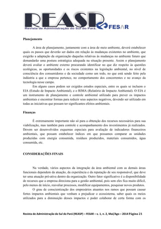 Revista de Administração do Sul do Pará (REASP) – FESAR – v. 1, n. 2, Mai/Ago – 2014 Página 21
Planejamento
A área de planejamento, juntamente com a área de meio ambiente, deverá estabelecer
quais os passos que deverão ser dados em relação às mudanças existentes no ambiente, que
exigirão a adaptação da organização daquelas relativas às mudanças no ambiente futuro que
demandarão uma postura estratégica adequada na situação presente. Assim o planejamento
deverá avaliar o ambiente externo procurando identificar no que diz respeito às questões
ecológicas, as oportunidades e os riscos existentes na legislação ambiental, no nível de
consciência dos consumidores e da sociedade como um todo, no que está sendo feito pela
indústria a que a empresa pertence, no comportamento dos concorrentes e no avanço da
tecnologia nesse campo.
Em alguns casos podem ser exigidos estudos especiais, entre os quais se incluem o
EIA (Estudo de Impacto Ambiental), e o RIMA (Relatório de Impacto Ambiental). O EIA é
um instrumento de planejamento e controle ambiental utilizado para prever os impactos
ambientais e encontrar formas para reduzir seus aspectos negativos, devendo ser utilizado em
todas as iniciativas que possam ter significantes efeitos ambientais.
Finanças
É extremamente importante não só para a obtenção dos recursos necessários para sua
viabilização, mas também para controle e acompanhamento dos investimentos já realizados.
Devem ser desenvolvidos esquemas especiais para avaliação de indicadores financeiros
ambientais, que possam estabelecer índices em que possamos comparar as unidades
produzidas com energia consumida, resíduos produzidos, materiais consumidos, água
consumida, etc.
CONSIDERAÇÕES FINAIS
Na verdade, vários aspectos da integração da área ambiental com as demais áreas
funcionais dependem da atuação, da experiência e da reputação de seu responsável, que deve
ter uma atuação pró-ativa dentro da organização. Outro fator significativo é a disponibilidade
de recursos que a empresa direciona para a gestão ambiental, pois sem eles fica muito difícil,
pelo menos de início, reavaliar processos, modificar equipamentos, pesquisar novos produtos.
O grau de conscientização dos empresários atuantes nos ramos que possam causar
fortes impactos ambientais que venham a prejudicar o ecossistema, saber quais os meios
utilizados para a diminuição desses impactos e poder colaborar de certa forma com os
 